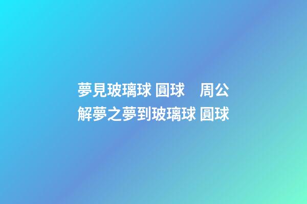 夢見玻璃球 圓球　周公解夢之夢到玻璃球 圓球